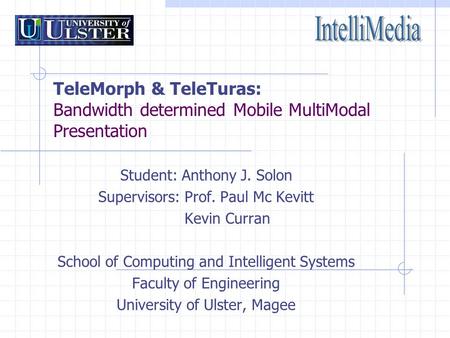 TeleMorph & TeleTuras: Bandwidth determined Mobile MultiModal Presentation Student: Anthony J. Solon Supervisors: Prof. Paul Mc Kevitt Kevin Curran School.