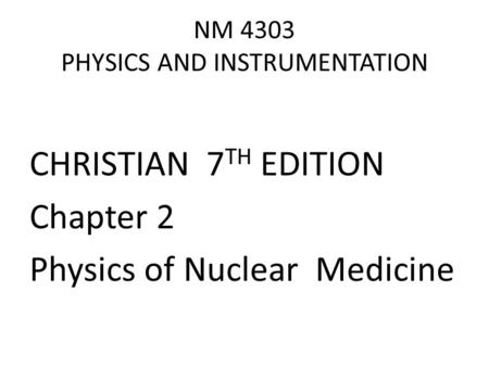 NM 4303 PHYSICS AND INSTRUMENTATION CHRISTIAN 7 TH EDITION Chapter 2 Physics of Nuclear Medicine.