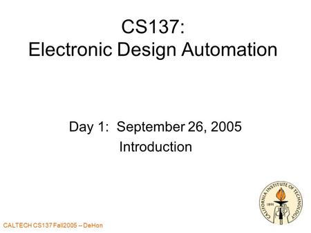 CALTECH CS137 Fall2005 -- DeHon CS137: Electronic Design Automation Day 1: September 26, 2005 Introduction.