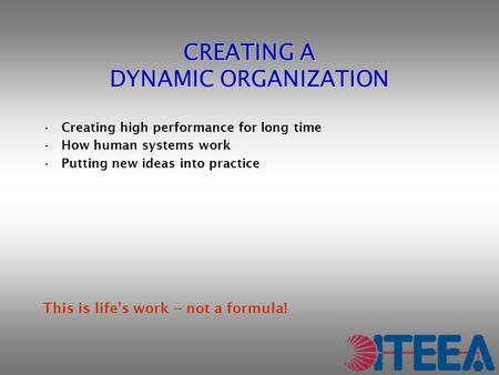 CREATING A DYNAMIC ORGANIZATION Creating high performance for long time How human systems work Putting new ideas into practice This is life’s work -- not.