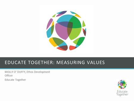 EDUCATE TOGETHER: MEASURING VALUES MOLLY O’ DUFFY, Ethos Development Officer Educate Together.