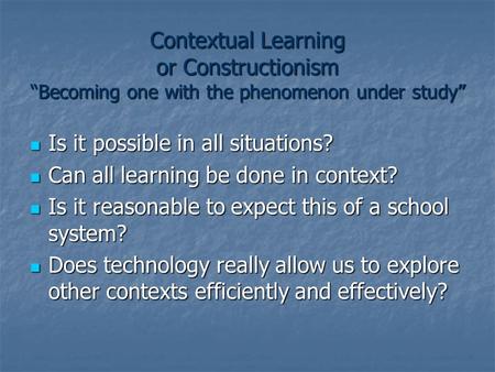 Contextual Learning or Constructionism “Becoming one with the phenomenon under study” Is it possible in all situations? Is it possible in all situations?