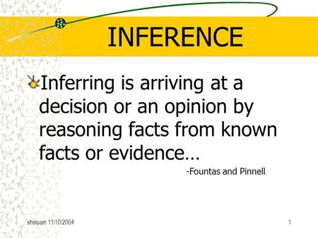 Shstuart 11/10/20041 INFERENCE Inferring is arriving at a decision or an opinion by reasoning facts from known facts or evidence… -Fountas and Pinnell.