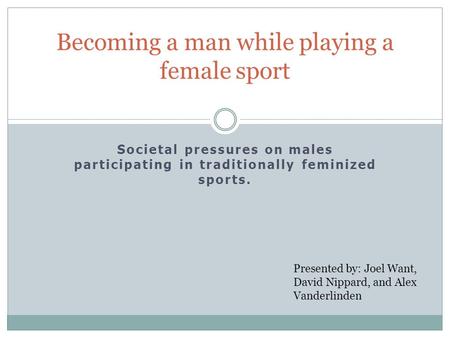 Societal pressures on males participating in traditionally feminized sports. Becoming a man while playing a female sport Presented by: Joel Want, David.