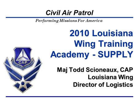 Performing Missions For America Civil Air Patrol 2010 Louisiana Wing Training Academy - SUPPLY Maj Todd Scioneaux, CAP Louisiana Wing Director of Logistics.