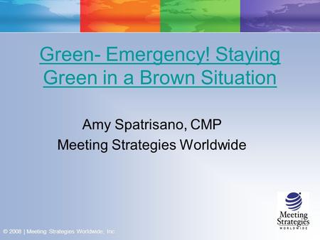 © 2008 | Meeting Strategies Worldwide, Inc. Green- Emergency! Staying Green in a Brown Situation Amy Spatrisano, CMP Meeting Strategies Worldwide.