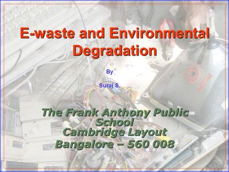 E-waste and Environmental Degradation The Frank Anthony Public School Cambridge Layout Bangalore – 560 008 By Suraj S.