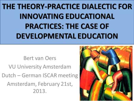 THE THEORY-PRACTICE DIALECTIC FOR INNOVATING EDUCATIONAL PRACTICES: THE CASE OF DEVELOPMENTAL EDUCATION Bert van Oers VU University Amsterdam Dutch – German.