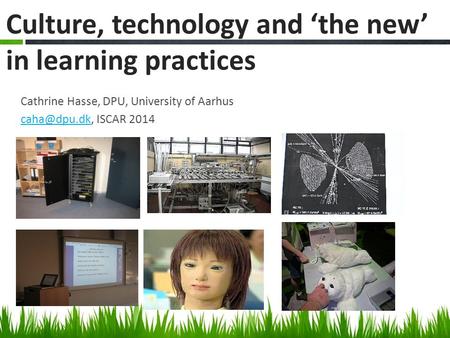 Cathrine Hasse, DPU, University of Aarhus ISCAR 2014 Culture, technology and ‘the new’ in learning practices.