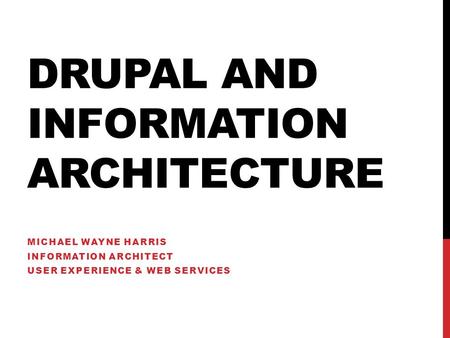 DRUPAL AND INFORMATION ARCHITECTURE MICHAEL WAYNE HARRIS INFORMATION ARCHITECT USER EXPERIENCE & WEB SERVICES.