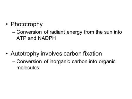 Phototrophy –Conversion of radiant energy from the sun into ATP and NADPH Autotrophy involves carbon fixation –Conversion of inorganic carbon into organic.