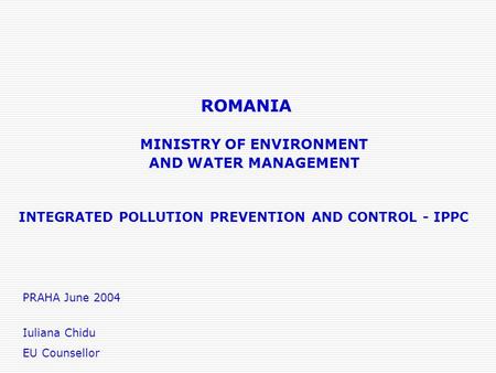 ROMANIA INTEGRATED POLLUTION PREVENTION AND CONTROL - IPPC MINISTRY OF ENVIRONMENT AND WATER MANAGEMENT PRAHA June 2004 Iuliana Chidu EU Counsellor.