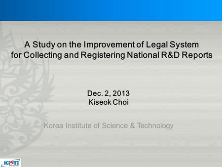 Korea Institute of Science & Technology Dec. 2, 2013 Kiseok Choi A Study on the Improvement of Legal System for Collecting and Registering National R&D.