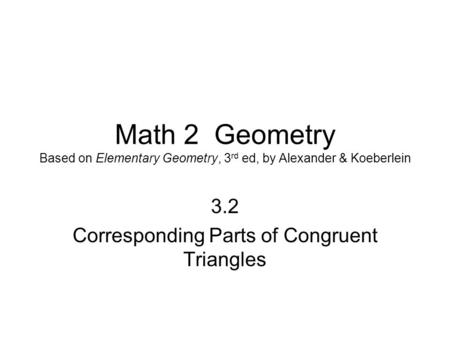 Math 2 Geometry Based on Elementary Geometry, 3 rd ed, by Alexander & Koeberlein 3.2 Corresponding Parts of Congruent Triangles.