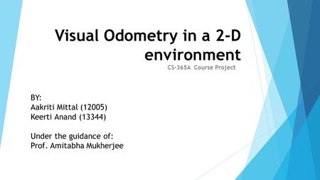 Visual Odometry in a 2-D environment CS-365A Course Project BY: Aakriti Mittal (12005) Keerti Anand (13344) Under the guidance of: Prof. Amitabha Mukherjee.