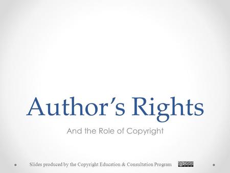 Author’s Rights And the Role of Copyright Slides produced by the Copyright Education & Consultation Program.