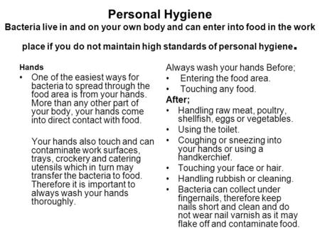 Personal Hygiene Bacteria live in and on your own body and can enter into food in the work place if you do not maintain high standards of personal hygiene.