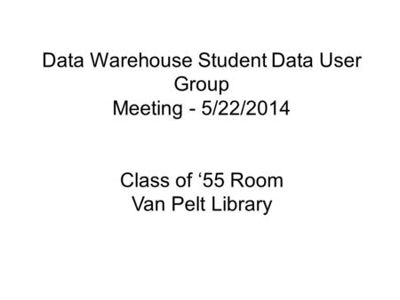 Data Warehouse Student Data User Group Meeting - 5/22/2014 Class of ‘55 Room Van Pelt Library.