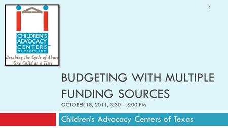 BUDGETING WITH MULTIPLE FUNDING SOURCES OCTOBER 18, 2011, 3:30 – 5:00 PM Children’s Advocacy Centers of Texas 1.