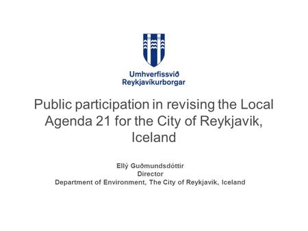 Public participation in revising the Local Agenda 21 for the City of Reykjavik, Iceland Ellý Guðmundsdóttir Director Department of Environment, The City.