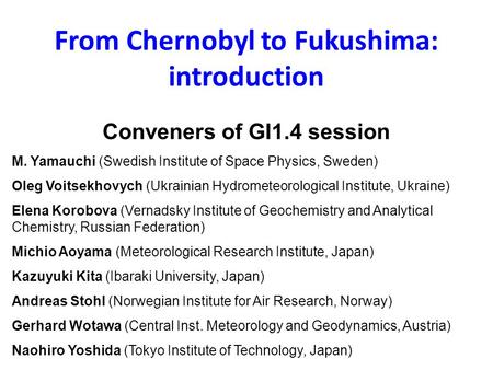 From Chernobyl to Fukushima: introduction Conveners of GI1.4 session M. Yamauchi (Swedish Institute of Space Physics, Sweden) Oleg Voitsekhovych (Ukrainian.