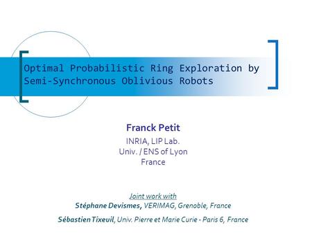 Franck Petit INRIA, LIP Lab. Univ. / ENS of Lyon France Optimal Probabilistic Ring Exploration by Semi-Synchronous Oblivious Robots Joint work with Stéphane.