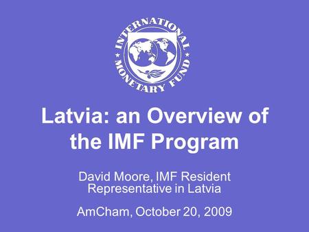 Latvia: an Overview of the IMF Program David Moore, IMF Resident Representative in Latvia AmCham, October 20, 2009.