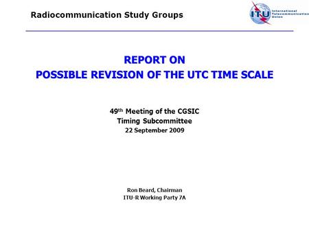 Radiocommunication Study Groups REPORT ON POSSIBLE REVISION OF THE UTC TIME SCALE 49 th Meeting of the CGSIC Timing Subcommittee 22 September 2009 Ron.