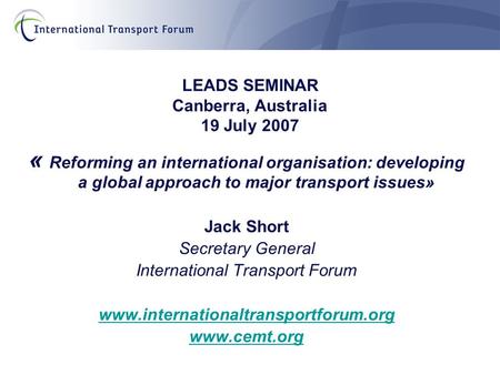 LEADS SEMINAR Canberra, Australia 19 July 2007 « Reforming an international organisation: developing a global approach to major transport issues» Jack.