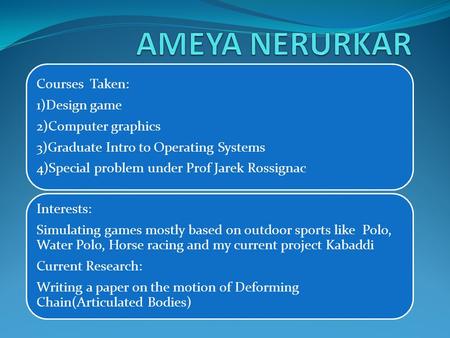 Courses Taken: 1)Design game 2)Computer graphics 3)Graduate Intro to Operating Systems 4)Special problem under Prof Jarek Rossignac Interests: Simulating.