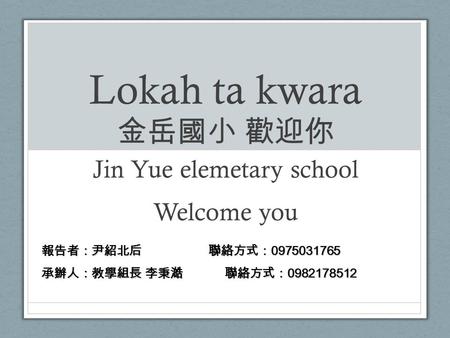 Lokah ta kwara 金岳國小 歡迎你 Jin Yue elemetary school Welcome you 報告者：尹紹北后 聯絡方式： 0975031765 承辦人：教學組長 李秉澔 聯絡方式： 0982178512.