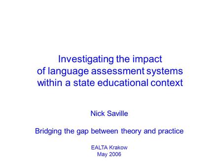 Nick Saville Bridging the gap between theory and practice EALTA Krakow May 2006 Investigating the impact of language assessment systems within a state.