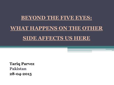 BEYOND THE FIVE EYES: WHAT HAPPENS ON THE OTHER SIDE AFFECTS US HERE Tariq Parvez Pakistan 28-04-2015.