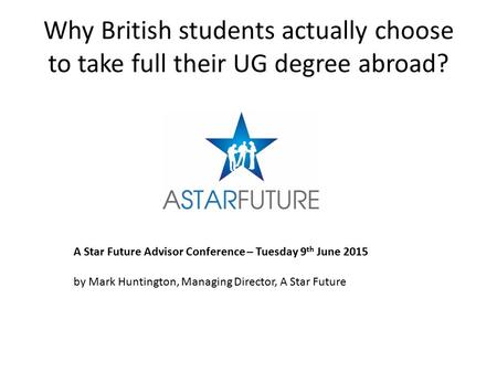 Why British students actually choose to take full their UG degree abroad? A Star Future Advisor Conference – Tuesday 9 th June 2015 by Mark Huntington,