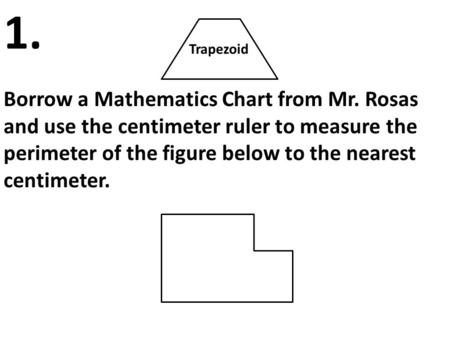 Trapezoid Borrow a Mathematics Chart from Mr. Rosas and use the centimeter ruler to measure the perimeter of the figure below to the nearest centimeter.