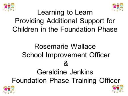 Learning to Learn Providing Additional Support for Children in the Foundation Phase Rosemarie Wallace School Improvement Officer & Geraldine Jenkins Foundation.