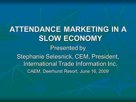 ATTENDANCE MARKETING IN A SLOW ECONOMY Presented by Stephanie Selesnick, CEM, President, International Trade Information Inc. CAEM, Deerhurst Resort, June.