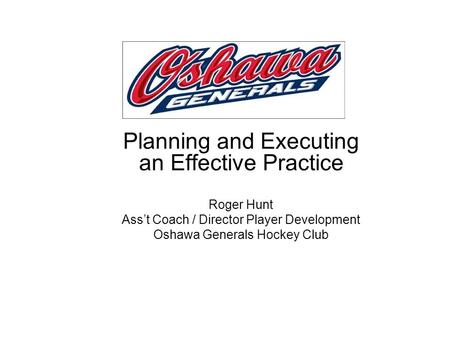 Planning and Executing an Effective Practice Roger Hunt Ass’t Coach / Director Player Development Oshawa Generals Hockey Club.