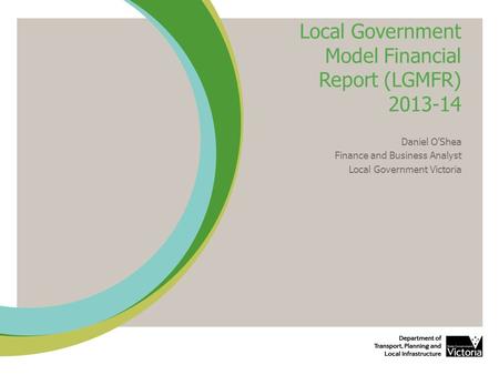 Local Government Model Financial Report (LGMFR) 2013-14 Daniel O’Shea Finance and Business Analyst Local Government Victoria.