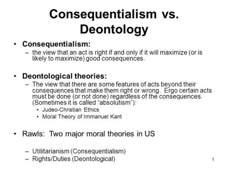 1 Consequentialism vs. Deontology Consequentialism: –the view that an act is right if and only if it will maximize (or is likely to maximize) good consequences.