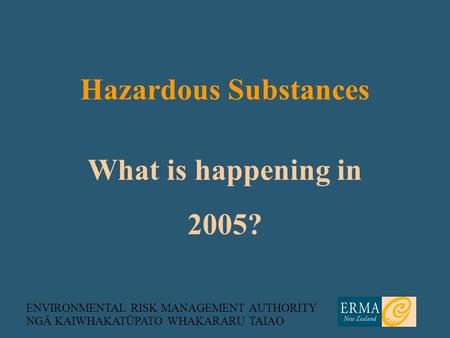 ENVIRONMENTAL RISK MANAGEMENT AUTHORITY NGĀ KAIWHAKATŪPATO WHAKARARU TAIAO What is happening in 2005? Hazardous Substances.