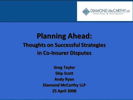 Planning Ahead: Thoughts on Successful Strategies in Co-Insurer Disputes Greg Taylor Skip Scott Andy Ryan Diamond McCarthy LLP 25 April 2008 Planning Ahead: