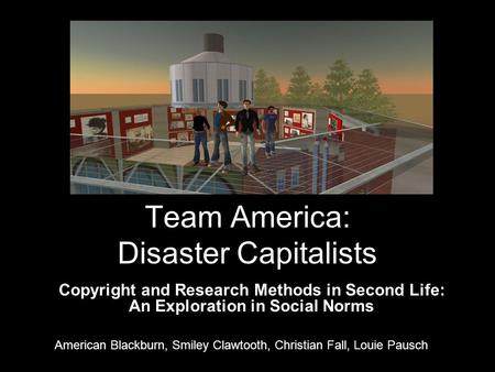 Team America: Disaster Capitalists Copyright and Research Methods in Second Life: An Exploration in Social Norms American Blackburn, Smiley Clawtooth,