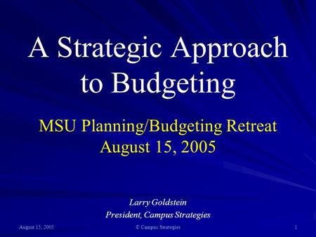 August 15, 2005 © Campus Strategies 1 A Strategic Approach to Budgeting MSU Planning/Budgeting Retreat August 15, 2005 Larry Goldstein President, Campus.