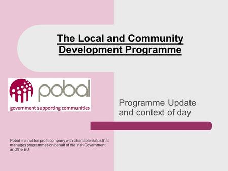 Programme Update and context of day The Local and Community Development Programme Pobal is a not-for-profit company with charitable status that manages.