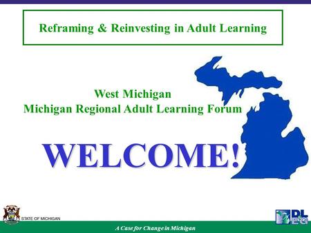 A Case for Change in Michigan Reframing & Reinvesting in Adult Learning West Michigan Michigan Regional Adult Learning Forum WELCOME!