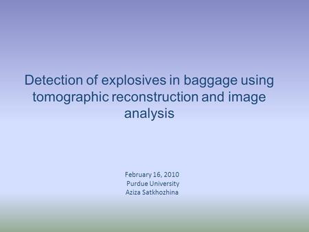 Detection of explosives in baggage using tomographic reconstruction and image analysis February 16, 2010 Purdue University Aziza Satkhozhina.