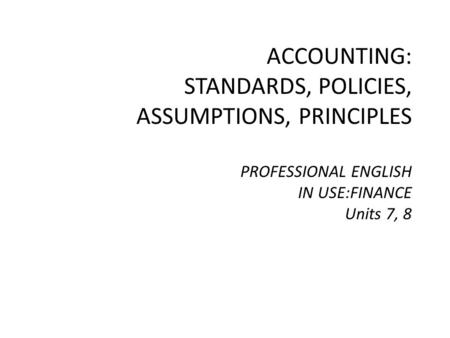 ACCOUNTING: STANDARDS, POLICIES, ASSUMPTIONS, PRINCIPLES PROFESSIONAL ENGLISH IN USE:FINANCE Units 7, 8.