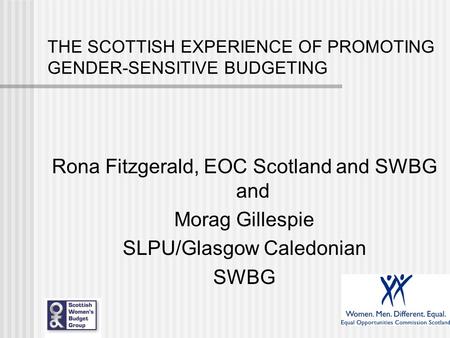 THE SCOTTISH EXPERIENCE OF PROMOTING GENDER-SENSITIVE BUDGETING Rona Fitzgerald, EOC Scotland and SWBG and Morag Gillespie SLPU/Glasgow Caledonian SWBG.