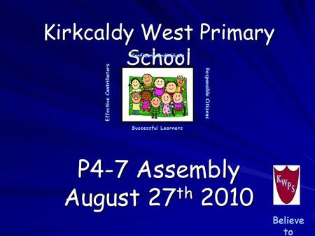 Kirkcaldy West Primary School P4-7 Assembly August 27 th 2010 Successful Learners Confident Individuals Effective Contributors Responsible Citizens Believe.